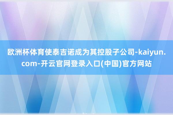 欧洲杯体育使泰吉诺成为其控股子公司-kaiyun.com-开云官网登录入口(中国)官方网站