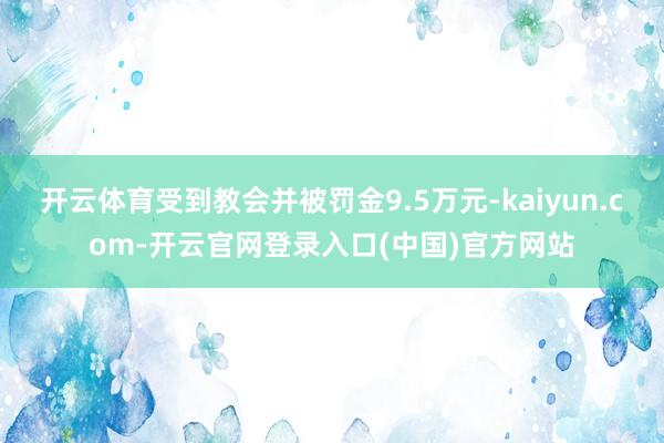 开云体育受到教会并被罚金9.5万元-kaiyun.com-开云官网登录入口(中国)官方网站