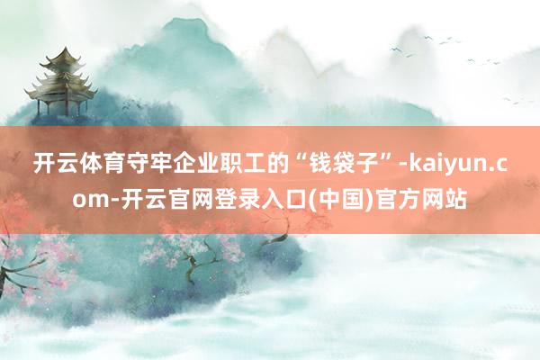 开云体育守牢企业职工的“钱袋子”-kaiyun.com-开云官网登录入口(中国)官方网站