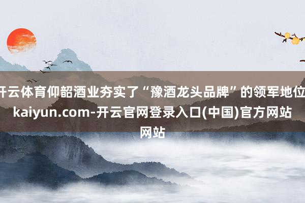 开云体育仰韶酒业夯实了“豫酒龙头品牌”的领军地位-kaiyun.com-开云官网登录入口(中国)官方网站
