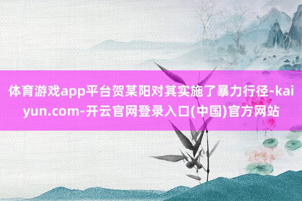 体育游戏app平台贺某阳对其实施了暴力行径-kaiyun.com-开云官网登录入口(中国)官方网站