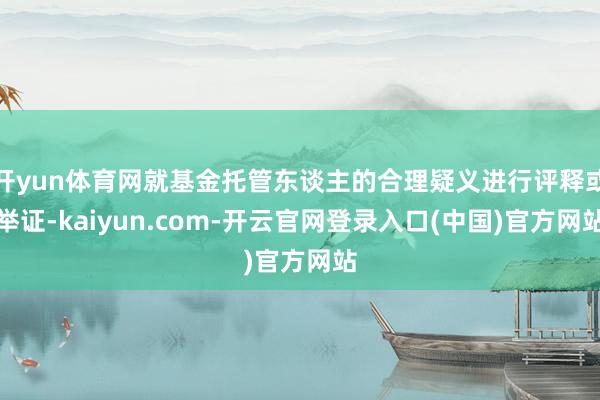 开yun体育网就基金托管东谈主的合理疑义进行评释或举证-kaiyun.com-开云官网登录入口(中国)官方网站