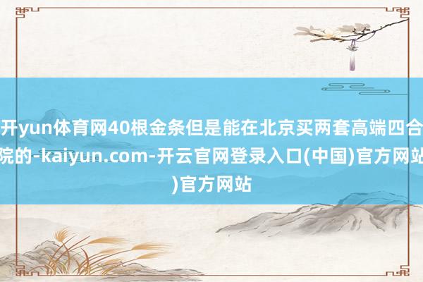 开yun体育网40根金条但是能在北京买两套高端四合院的-kaiyun.com-开云官网登录入口(中国)官方网站