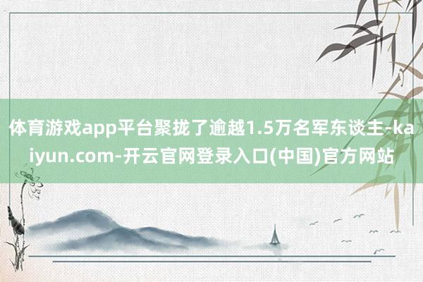 体育游戏app平台聚拢了逾越1.5万名军东谈主-kaiyun.com-开云官网登录入口(中国)官方网站