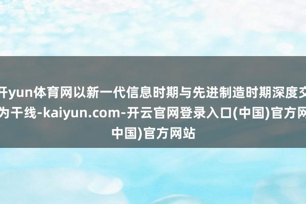开yun体育网以新一代信息时期与先进制造时期深度交融为干线-kaiyun.com-开云官网登录入口(中国)官方网站