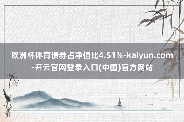 欧洲杯体育债券占净值比4.51%-kaiyun.com-开云官网登录入口(中国)官方网站