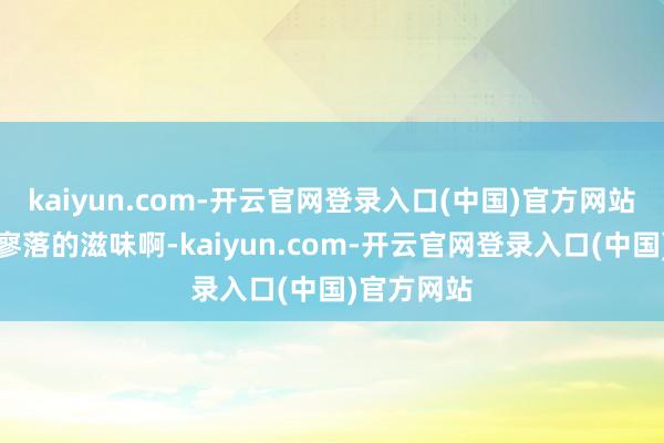 kaiyun.com-开云官网登录入口(中国)官方网站那是芳华寥落的滋味啊-kaiyun.com-开云官网登录入口(中国)官方网站