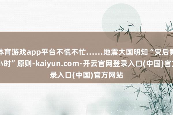 体育游戏app平台不慌不忙……地震大国明知“灾后黄金72小时”原则-kaiyun.com-开云官网登录入口(中国)官方网站