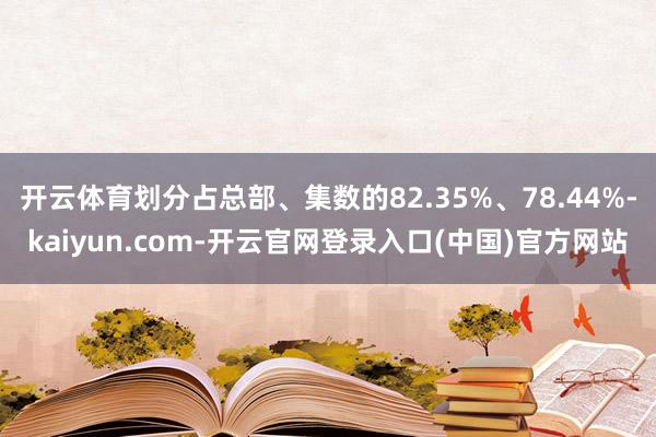 开云体育划分占总部、集数的82.35%、78.44%-kaiyun.com-开云官网登录入口(中国)官方网站