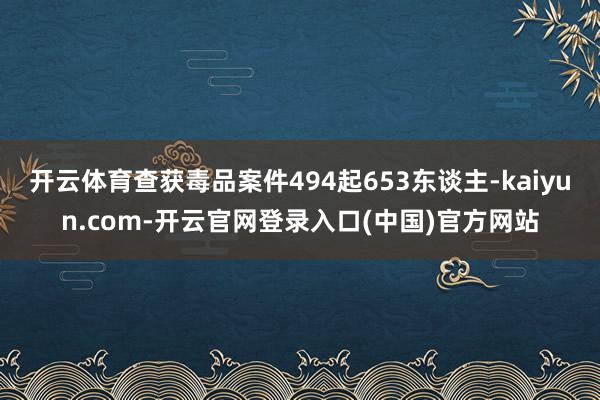 开云体育查获毒品案件494起653东谈主-kaiyun.com-开云官网登录入口(中国)官方网站