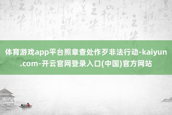 体育游戏app平台照章查处作歹非法行动-kaiyun.com-开云官网登录入口(中国)官方网站