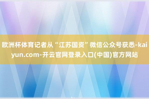 欧洲杯体育记者从“江苏国资”微信公众号获悉-kaiyun.com-开云官网登录入口(中国)官方网站