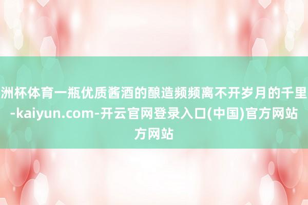 欧洲杯体育一瓶优质酱酒的酿造频频离不开岁月的千里淀-kaiyun.com-开云官网登录入口(中国)官方网站