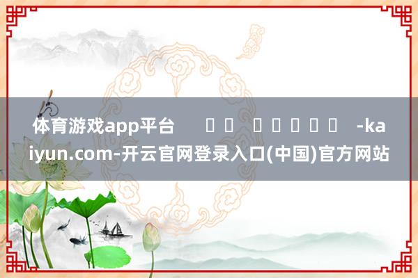 体育游戏app平台      		  					  -kaiyun.com-开云官网登录入口(中国)官方网站