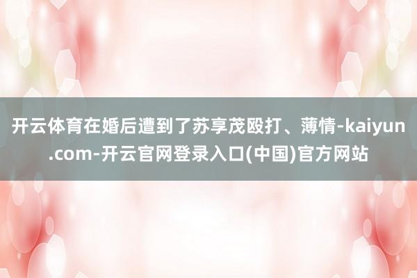 开云体育在婚后遭到了苏享茂殴打、薄情-kaiyun.com-开云官网登录入口(中国)官方网站