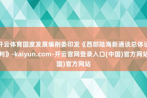 开云体育国度发展编削委印发《西部陆海新通谈总体谈判》-kaiyun.com-开云官网登录入口(中国)官方网站