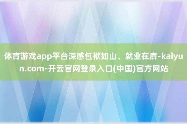 体育游戏app平台深感包袱如山、就业在肩-kaiyun.com-开云官网登录入口(中国)官方网站