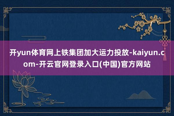 开yun体育网上铁集团加大运力投放-kaiyun.com-开云官网登录入口(中国)官方网站