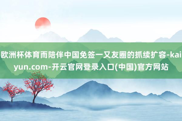 欧洲杯体育而陪伴中国免签一又友圈的抓续扩容-kaiyun.com-开云官网登录入口(中国)官方网站