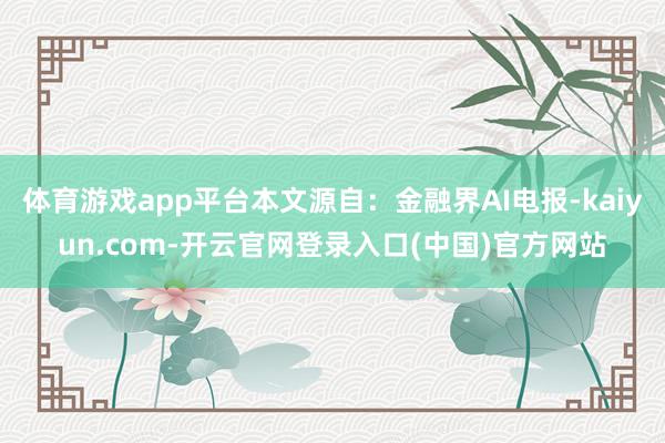 体育游戏app平台本文源自：金融界AI电报-kaiyun.com-开云官网登录入口(中国)官方网站