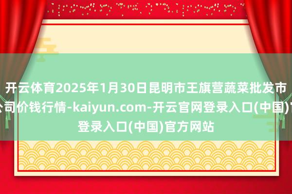 开云体育2025年1月30日昆明市王旗营蔬菜批发市集有限公司价钱行情-kaiyun.com-开云官网登录入口(中国)官方网站