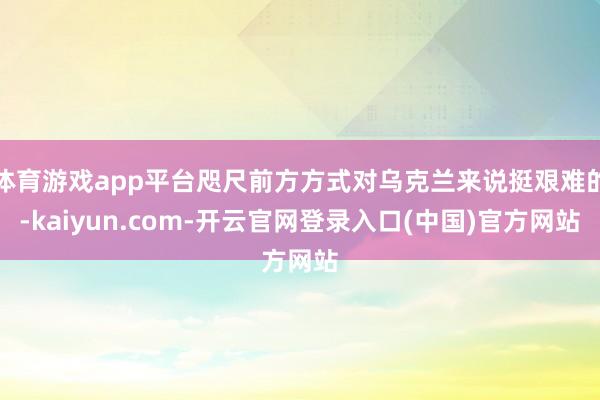 体育游戏app平台咫尺前方方式对乌克兰来说挺艰难的-kaiyun.com-开云官网登录入口(中国)官方网站