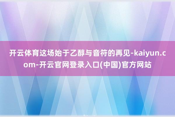 开云体育这场始于乙醇与音符的再见-kaiyun.com-开云官网登录入口(中国)官方网站