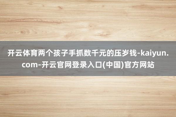 开云体育两个孩子手抓数千元的压岁钱-kaiyun.com-开云官网登录入口(中国)官方网站