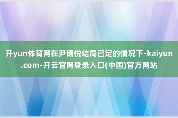 开yun体育网在尹锡悦结局已定的情况下-kaiyun.com-开云官网登录入口(中国)官方网站