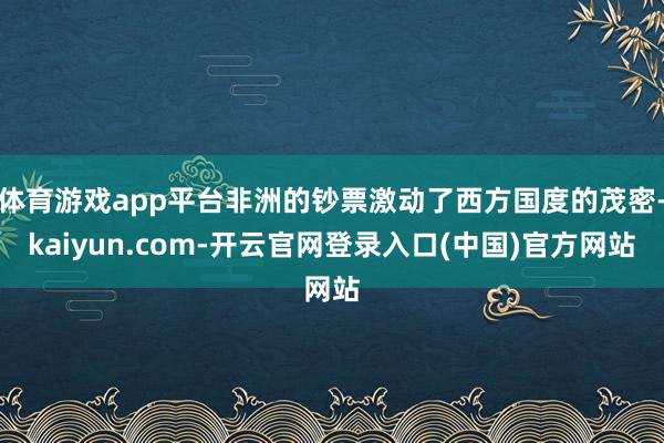 体育游戏app平台非洲的钞票激动了西方国度的茂密-kaiyun.com-开云官网登录入口(中国)官方网站