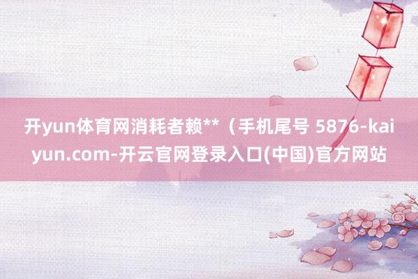 开yun体育网消耗者赖**(手机尾号 5876-kaiyun.com-开云官网登录入口(中国)官方网站