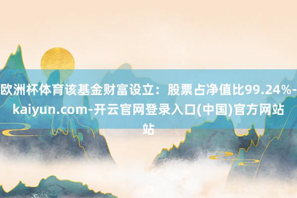欧洲杯体育该基金财富设立：股票占净值比99.24%-kaiyun.com-开云官网登录入口(中国)官方网站