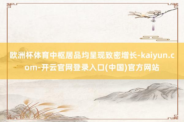 欧洲杯体育中枢居品均呈现致密增长-kaiyun.com-开云官网登录入口(中国)官方网站