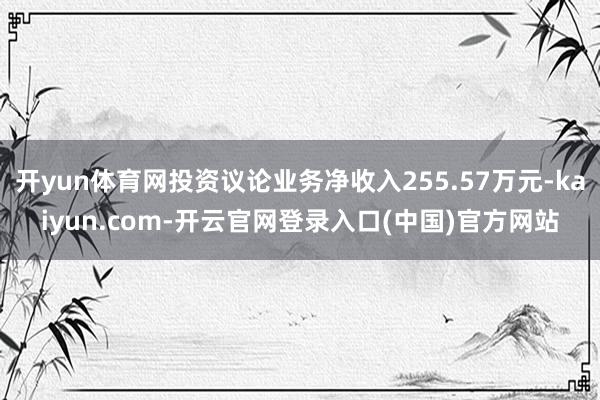 开yun体育网投资议论业务净收入255.57万元-kaiyun.com-开云官网登录入口(中国)官方网站