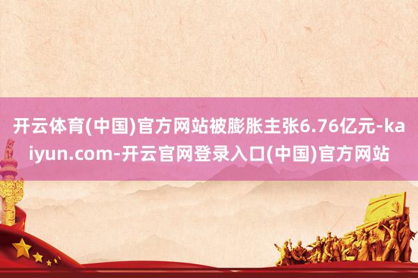 开云体育(中国)官方网站被膨胀主张6.76亿元-kaiyun.com-开云官网登录入口(中国)官方网站