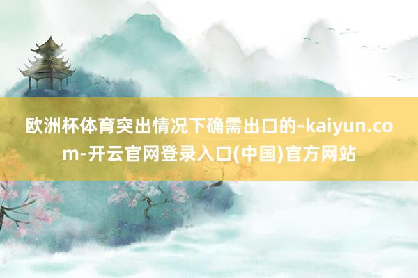 欧洲杯体育突出情况下确需出口的-kaiyun.com-开云官网登录入口(中国)官方网站
