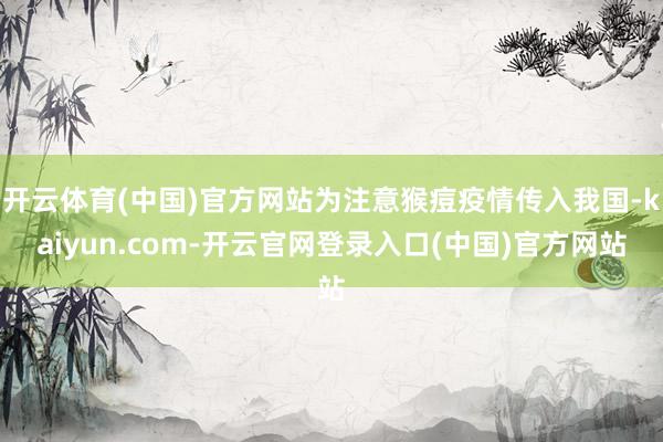 开云体育(中国)官方网站为注意猴痘疫情传入我国-kaiyun.com-开云官网登录入口(中国)官方网站