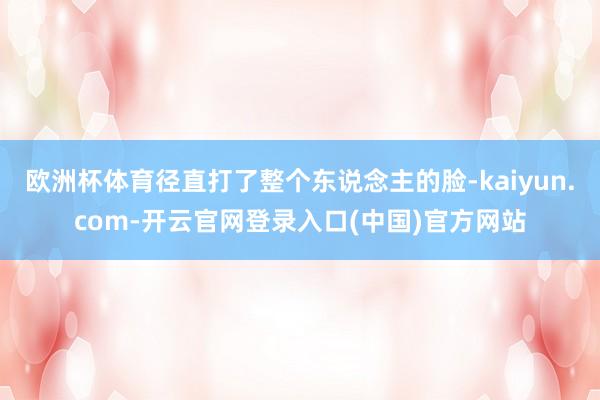 欧洲杯体育径直打了整个东说念主的脸-kaiyun.com-开云官网登录入口(中国)官方网站