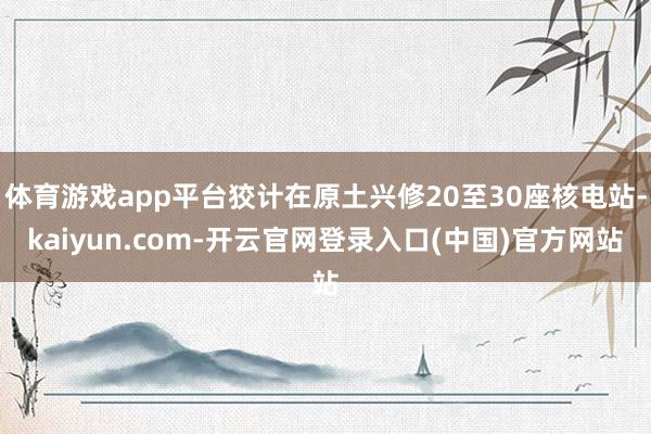 体育游戏app平台狡计在原土兴修20至30座核电站-kaiyun.com-开云官网登录入口(中国)官方网站