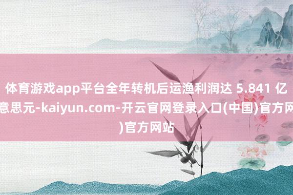 体育游戏app平台全年转机后运渔利润达 5.841 亿好意思元-kaiyun.com-开云官网登录入口(中国)官方网站