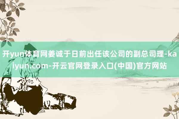 开yun体育网姜诚于日前出任该公司的副总司理-kaiyun.com-开云官网登录入口(中国)官方网站
