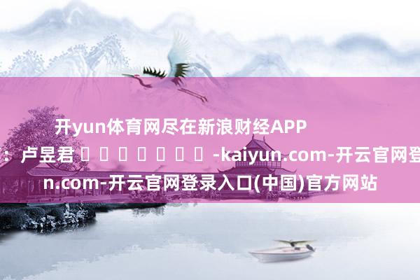 开yun体育网尽在新浪财经APP            						牵累裁剪：卢昱君 							-kaiyun.com-开云官网登录入口(中国)官方网站