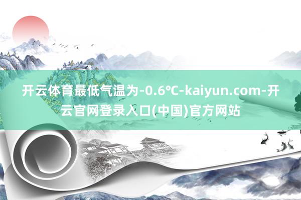 开云体育最低气温为-0.6℃-kaiyun.com-开云官网登录入口(中国)官方网站