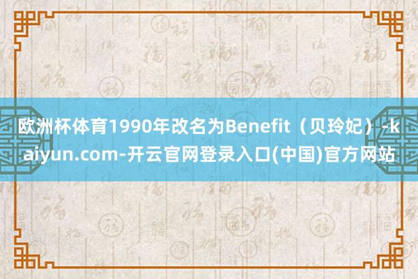 欧洲杯体育1990年改名为Benefit（贝玲妃）-kaiyun.com-开云官网登录入口(中国)官方网站