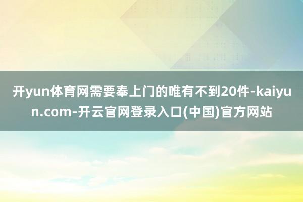 开yun体育网需要奉上门的唯有不到20件-kaiyun.com-开云官网登录入口(中国)官方网站