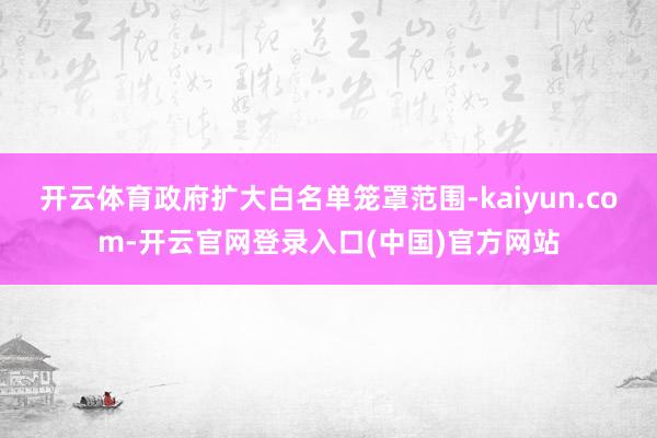 开云体育政府扩大白名单笼罩范围-kaiyun.com-开云官网登录入口(中国)官方网站