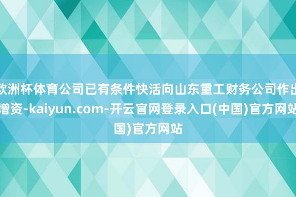 欧洲杯体育公司已有条件快活向山东重工财务公司作出增资-kaiyun.com-开云官网登录入口(中国)官方网站