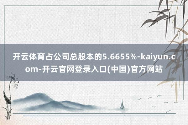 开云体育占公司总股本的5.6655%-kaiyun.com-开云官网登录入口(中国)官方网站