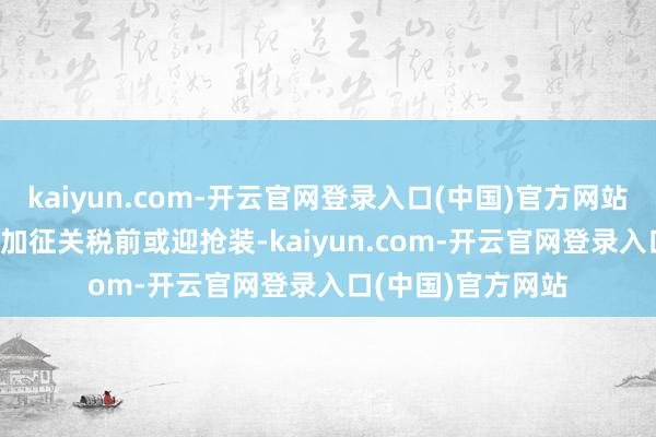 kaiyun.com-开云官网登录入口(中国)官方网站2025年好意思国加征关税前或迎抢装-kaiyun.com-开云官网登录入口(中国)官方网站