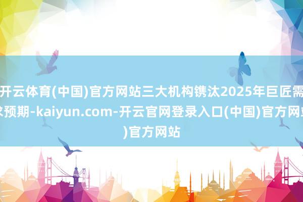 开云体育(中国)官方网站三大机构镌汰2025年巨匠需求预期-kaiyun.com-开云官网登录入口(中国)官方网站